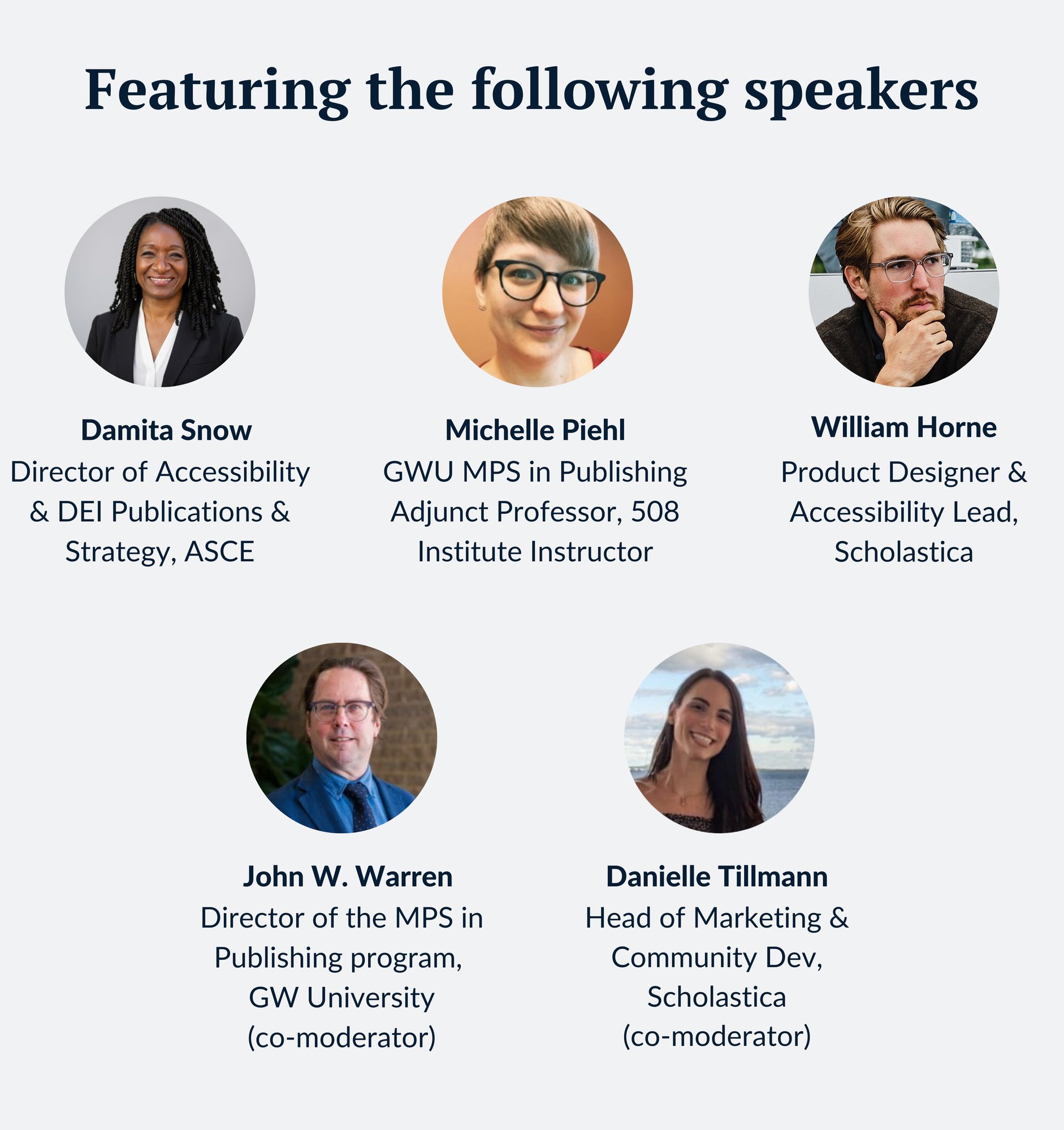 Images of the webinar speakers with their names and titles below. Speakers from left to right: Damita Snow, Director of Accessibility & DEI Publications & Strategy, ASCE; Michelle Piehl, GWU MPS in Publishing Adjunct Professor, 508 Institute Instructor; William Horne, Product Designer & Accessibility Lead, Scholastica; John W. Warren, Director of the MPS in Publishing program, GW University; Danielle Tillmann, Head of Marketing & Community Dev, Scholastica Images of the webinar speakers with their names and titles below. Speakers from left to right: Damita Snow, Director of Accessibility & DEI Publications & Strategy, ASCE; Michelle Piehl, GWU MPS in Publishing Adjunct Professor, 508 Institute Instructor; William Horne, Product Designer & Accessibility Lead, Scholastica; John W. Warren, Director of the MPS in Publishing program, GW University; Danielle Tillmann, Head of Marketing & Community Dev, Scholastica